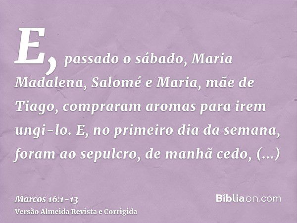 E, passado o sábado, Maria Madalena, Salomé e Maria, mãe de Tiago, compraram aromas para irem ungi-lo.E, no primeiro dia da semana, foram ao sepulcro, de manhã 