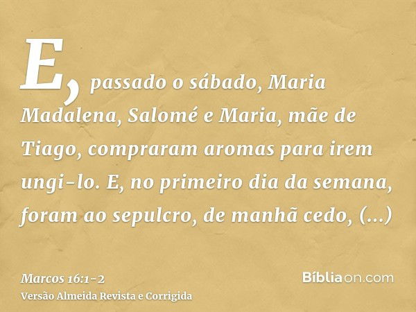 E, passado o sábado, Maria Madalena, Salomé e Maria, mãe de Tiago, compraram aromas para irem ungi-lo.E, no primeiro dia da semana, foram ao sepulcro, de manhã 