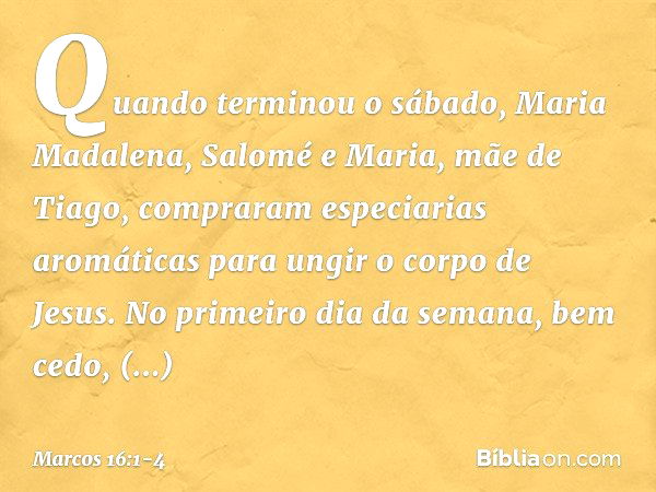 Quando terminou o sábado, Maria Madalena, Salomé e Maria, mãe de Tiago, compraram especiarias aromáticas para ungir o corpo de Jesus. No primeiro dia da semana,