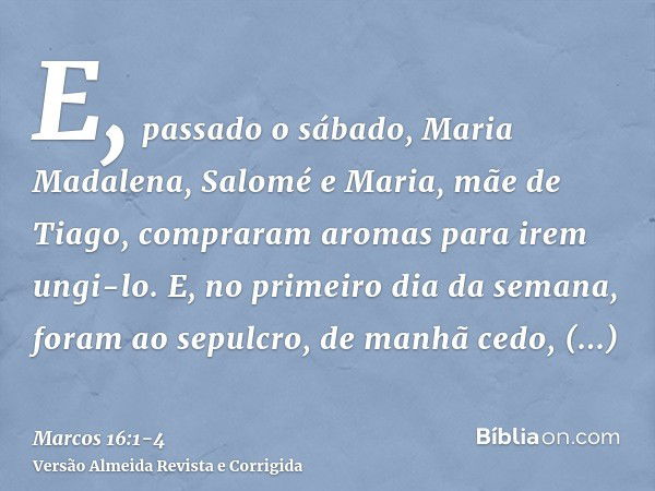 E, passado o sábado, Maria Madalena, Salomé e Maria, mãe de Tiago, compraram aromas para irem ungi-lo.E, no primeiro dia da semana, foram ao sepulcro, de manhã 