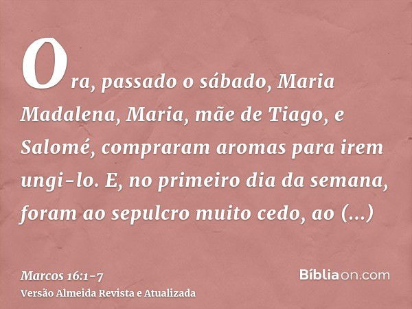 Ora, passado o sábado, Maria Madalena, Maria, mãe de Tiago, e Salomé, compraram aromas para irem ungi-lo.E, no primeiro dia da semana, foram ao sepulcro muito c