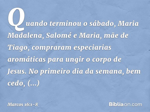 Quando terminou o sábado, Maria Madalena, Salomé e Maria, mãe de Tiago, compraram especiarias aromáticas para ungir o corpo de Jesus. No primeiro dia da semana,
