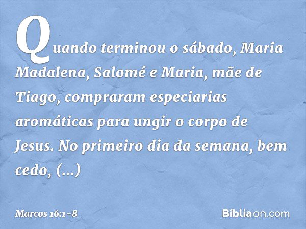 Quando terminou o sábado, Maria Madalena, Salomé e Maria, mãe de Tiago, compraram especiarias aromáticas para ungir o corpo de Jesus. No primeiro dia da semana,