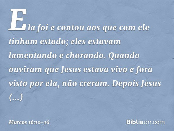 Ela foi e contou aos que com ele tinham estado; eles estavam lamentando e chorando. Quando ouviram que Jesus estava vivo e fora visto por ela, não creram. Depoi