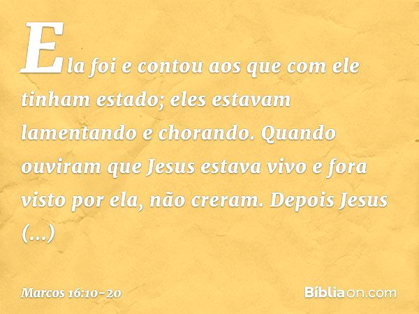 Ela foi e contou aos que com ele tinham estado; eles estavam lamentando e chorando. Quando ouviram que Jesus estava vivo e fora visto por ela, não creram. Depoi