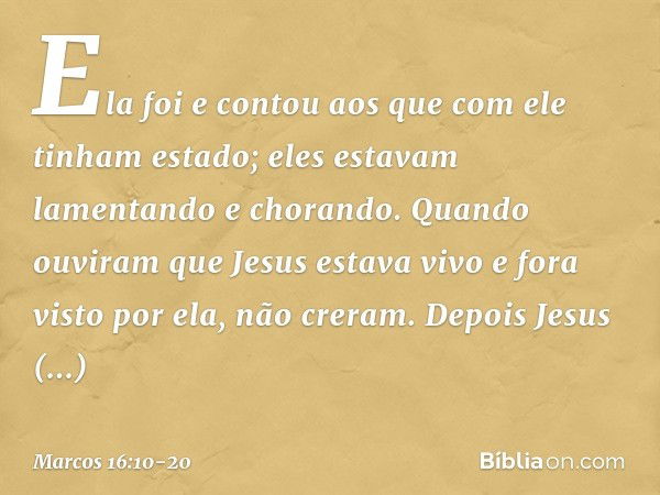 Ela foi e contou aos que com ele tinham estado; eles estavam lamentando e chorando. Quando ouviram que Jesus estava vivo e fora visto por ela, não creram. Depoi