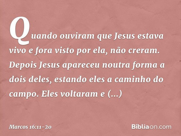 Quando ouviram que Jesus estava vivo e fora visto por ela, não creram. Depois Jesus apareceu noutra forma a dois deles, estando eles a caminho do campo. Eles vo