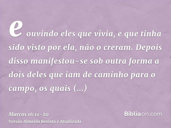 e ouvindo eles que vivia, e que tinha sido visto por ela, não o creram.Depois disso manifestou-se sob outra forma a dois deles que iam de caminho para o campo,o