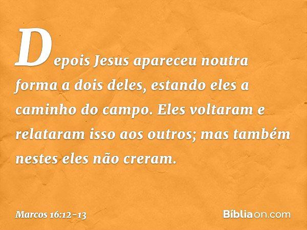 Depois Jesus apareceu noutra forma a dois deles, estando eles a caminho do campo. Eles voltaram e relataram isso aos outros; mas também nestes eles não creram. 