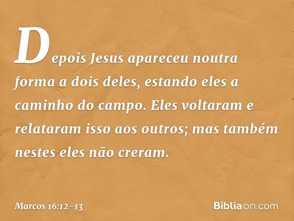 Depois Jesus apareceu noutra forma a dois deles, estando eles a caminho do campo. Eles voltaram e relataram isso aos outros; mas também nestes eles não creram. 