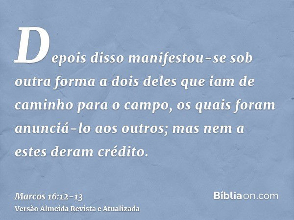 Depois disso manifestou-se sob outra forma a dois deles que iam de caminho para o campo,os quais foram anunciá-lo aos outros; mas nem a estes deram crédito.