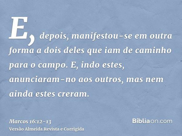 E, depois, manifestou-se em outra forma a dois deles que iam de caminho para o campo.E, indo estes, anunciaram-no aos outros, mas nem ainda estes creram.