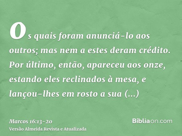 os quais foram anunciá-lo aos outros; mas nem a estes deram crédito.Por último, então, apareceu aos onze, estando eles reclinados à mesa, e lançou-lhes em rosto