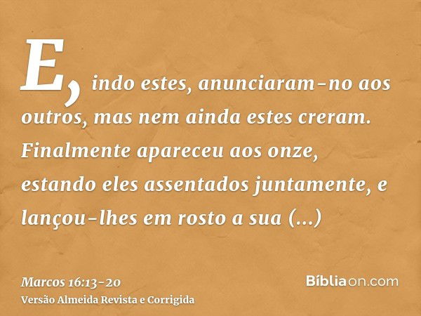 E, indo estes, anunciaram-no aos outros, mas nem ainda estes creram.Finalmente apareceu aos onze, estando eles assentados juntamente, e lançou-lhes em rosto a s