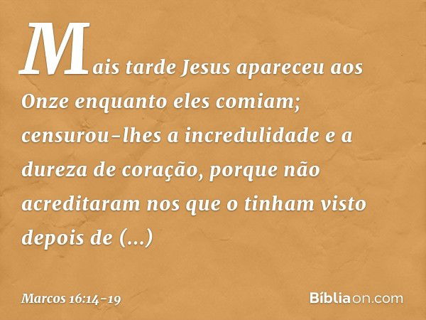 Mais tarde Jesus apareceu aos Onze enquanto eles comiam; censurou-lhes a incredulidade e a dureza de coração, porque não acreditaram nos que o tinham visto depo