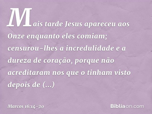 Mais tarde Jesus apareceu aos Onze enquanto eles comiam; censurou-lhes a incredulidade e a dureza de coração, porque não acreditaram nos que o tinham visto depo