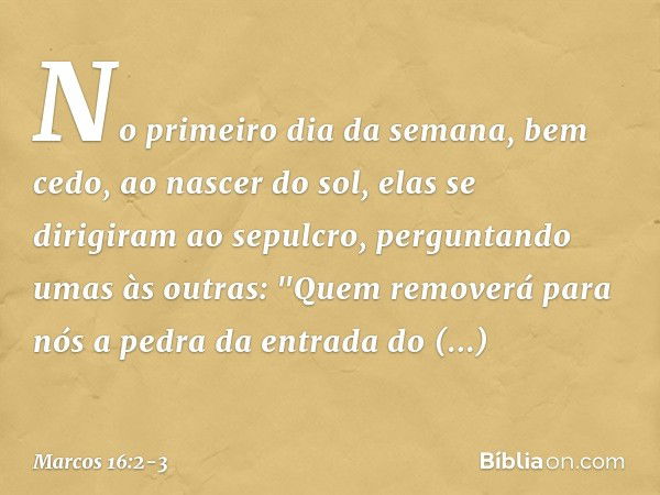 No primeiro dia da semana, bem cedo, ao nascer do sol, elas se dirigiram ao sepulcro, perguntando umas às outras: "Quem removerá para nós a pedra da entrada do 