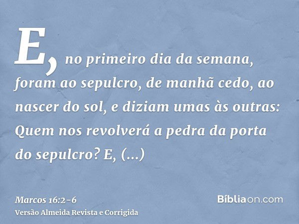 E, no primeiro dia da semana, foram ao sepulcro, de manhã cedo, ao nascer do sol,e diziam umas às outras: Quem nos revolverá a pedra da porta do sepulcro?E, olh