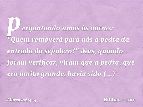 perguntando umas às outras: "Quem removerá para nós a pedra da entrada do sepulcro?" Mas, quando foram verificar, viram que a pedra, que era muito grande, havia