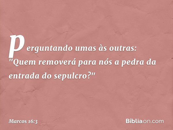 perguntando umas às outras: "Quem removerá para nós a pedra da entrada do sepulcro?" -- Marcos 16:3