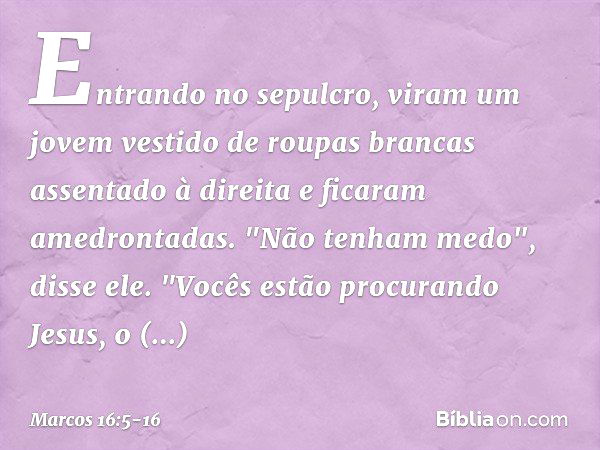 Entrando no sepulcro, viram um jovem vestido de roupas brancas assentado à direita e ficaram amedrontadas. "Não tenham medo", disse ele. "Vocês estão procurando