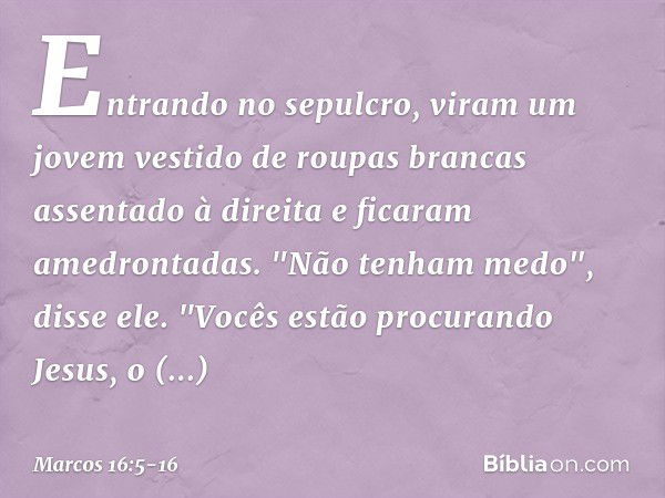 Entrando no sepulcro, viram um jovem vestido de roupas brancas assentado à direita e ficaram amedrontadas. "Não tenham medo", disse ele. "Vocês estão procurando