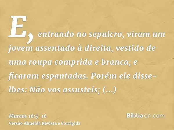 E, entrando no sepulcro, viram um jovem assentado à direita, vestido de uma roupa comprida e branca; e ficaram espantadas.Porém ele disse-lhes: Não vos assustei