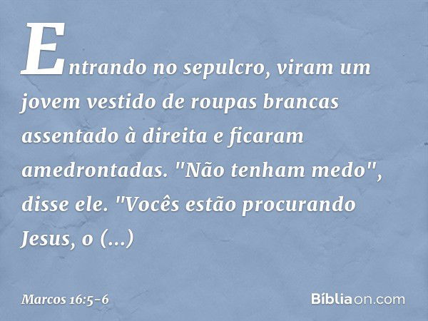 Entrando no sepulcro, viram um jovem vestido de roupas brancas assentado à direita e ficaram amedrontadas. "Não tenham medo", disse ele. "Vocês estão procurando