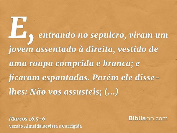 E, entrando no sepulcro, viram um jovem assentado à direita, vestido de uma roupa comprida e branca; e ficaram espantadas.Porém ele disse-lhes: Não vos assustei