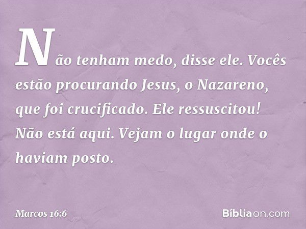 "Não tenham medo", disse ele. "Vocês estão procurando Jesus, o Nazareno, que foi crucificado. Ele ressuscitou! Não está aqui. Vejam o lugar onde o haviam posto.