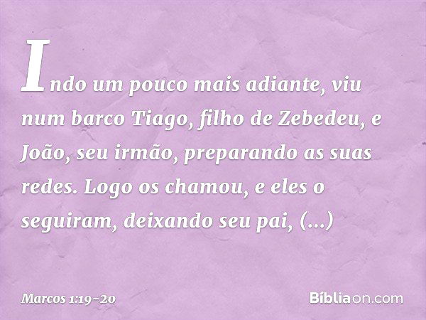 Indo um pouco mais adiante, viu num barco Tiago, filho de Zebedeu, e João, seu irmão, preparando as suas redes. Logo os chamou, e eles o seguiram, deixando seu 