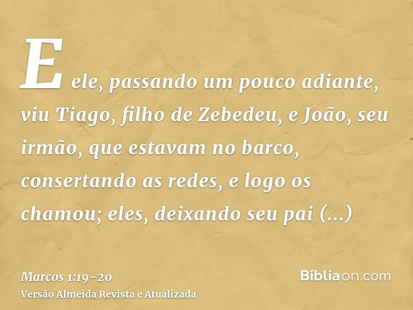 E ele, passando um pouco adiante, viu Tiago, filho de Zebedeu, e João, seu irmão, que estavam no barco, consertando as redes,e logo os chamou; eles, deixando se