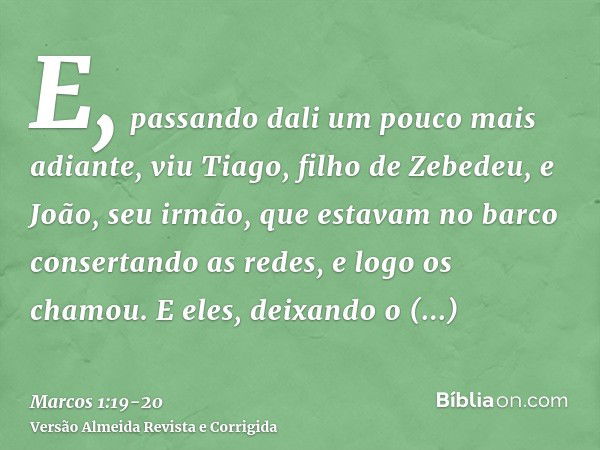 E, passando dali um pouco mais adiante, viu Tiago, filho de Zebedeu, e João, seu irmão, que estavam no barco consertando as redes,e logo os chamou. E eles, deix