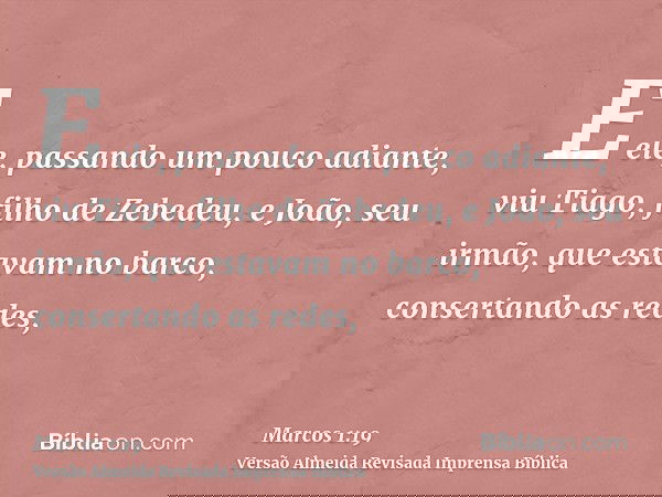 E ele, passando um pouco adiante, viu Tiago, filho de Zebedeu, e João, seu irmão, que estavam no barco, consertando as redes,