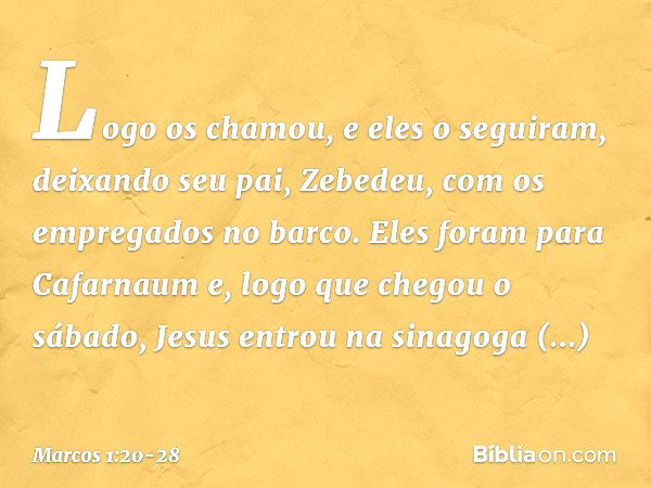 Logo os chamou, e eles o seguiram, deixando seu pai, Zebedeu, com os empregados no barco. Eles foram para Cafarnaum e, logo que chegou o sábado, Jesus entrou na