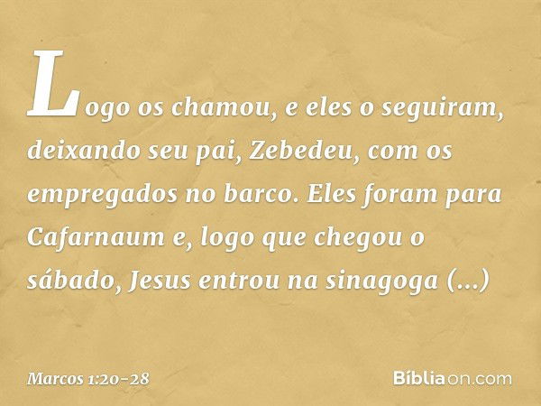 Logo os chamou, e eles o seguiram, deixando seu pai, Zebedeu, com os empregados no barco. Eles foram para Cafarnaum e, logo que chegou o sábado, Jesus entrou na