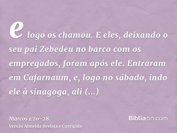 e logo os chamou. E eles, deixando o seu pai Zebedeu no barco com os empregados, foram após ele.Entraram em Cafarnaum, e, logo no sábado, indo ele à sinagoga, a