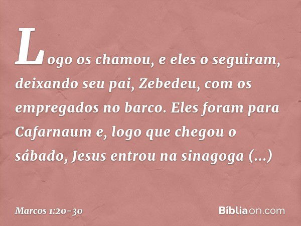 Logo os chamou, e eles o seguiram, deixando seu pai, Zebedeu, com os empregados no barco. Eles foram para Cafarnaum e, logo que chegou o sábado, Jesus entrou na