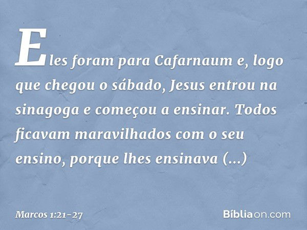 Eles foram para Cafarnaum e, logo que chegou o sábado, Jesus entrou na sinagoga e começou a ensinar. Todos ficavam maravilhados com o seu ensino, porque lhes en