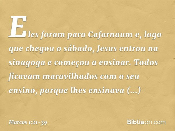 Eles foram para Cafarnaum e, logo que chegou o sábado, Jesus entrou na sinagoga e começou a ensinar. Todos ficavam maravilhados com o seu ensino, porque lhes en