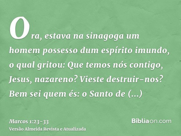 Ora, estava na sinagoga um homem possesso dum espírito imundo, o qual gritou:Que temos nós contigo, Jesus, nazareno? Vieste destruir-nos? Bem sei quem és: o San