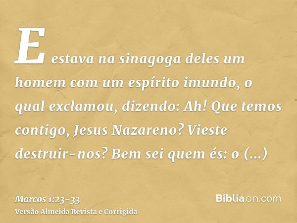 E estava na sinagoga deles um homem com um espírito imundo, o qual exclamou, dizendo:Ah! Que temos contigo, Jesus Nazareno? Vieste destruir-nos? Bem sei quem és