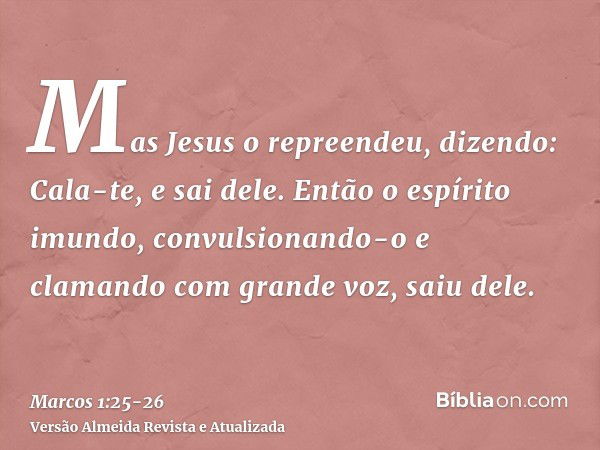 Mas Jesus o repreendeu, dizendo: Cala-te, e sai dele.Então o espírito imundo, convulsionando-o e clamando com grande voz, saiu dele.