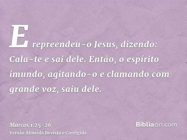 E repreendeu-o Jesus, dizendo: Cala-te e sai dele.Então, o espírito imundo, agitando-o e clamando com grande voz, saiu dele.