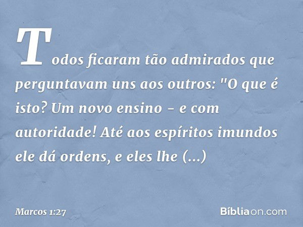 Todos ficaram tão admirados que perguntavam uns aos outros: "O que é isto? Um novo ensino - e com autoridade! Até aos espíritos imundos ele dá ordens, e eles lh