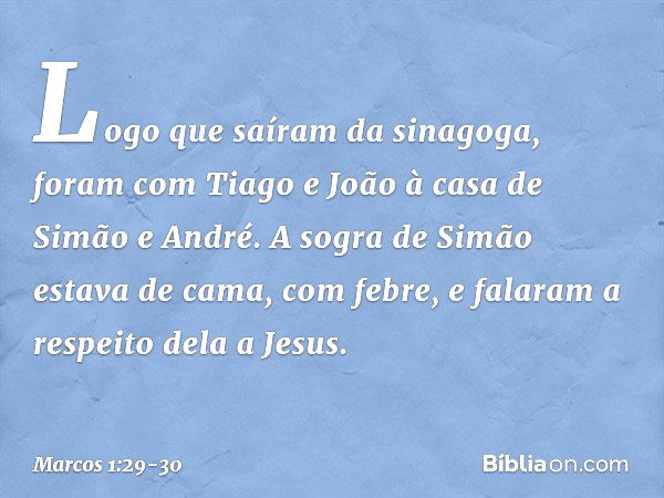 Logo que saíram da sinagoga, foram com Tiago e João à casa de Simão e André. A sogra de Simão estava de cama, com febre, e falaram a respeito dela a Jesus. -- M