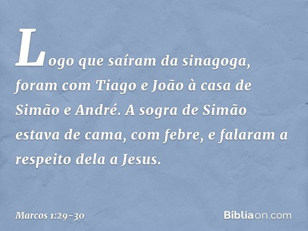 Logo que saíram da sinagoga, foram com Tiago e João à casa de Simão e André. A sogra de Simão estava de cama, com febre, e falaram a respeito dela a Jesus. -- M