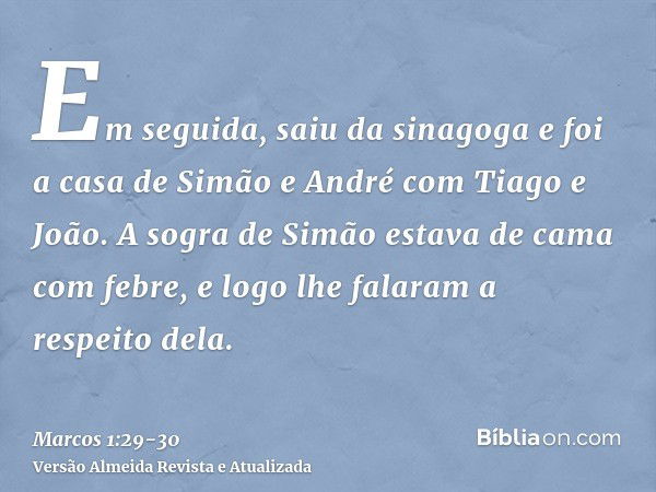 Em seguida, saiu da sinagoga e foi a casa de Simão e André com Tiago e João.A sogra de Simão estava de cama com febre, e logo lhe falaram a respeito dela.