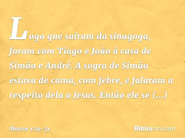 Logo que saíram da sinagoga, foram com Tiago e João à casa de Simão e André. A sogra de Simão estava de cama, com febre, e falaram a respeito dela a Jesus. Entã