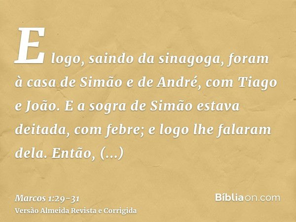 E logo, saindo da sinagoga, foram à casa de Simão e de André, com Tiago e João.E a sogra de Simão estava deitada, com febre; e logo lhe falaram dela.Então, cheg